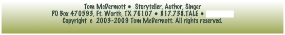 Tom McDermott •  Storyteller, Author, Singer  
PO Box 470593, Ft. Worth, TX 76107 • 817.738.TALE • e-mail tom
Copyright  c  2003-2009 Tom McDermott. All rights reserved.
