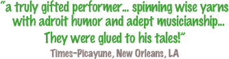 “a truly gifted performer... spinning wise yarns with adroit humor and adept musicianship...
They were glued to his tales!”  
Times-Picayune, New Orleans, LA