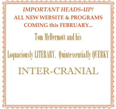 IMPORTANT HEADS-UP!
ALL NEW WEBSITE & PROGRAMS
COMING this FEBRUARY...
Tom McDermott and his  
Loquaciously LITERARY,  Quintessentially QUERKY 
INTER-CRANIAL 
“Good Times”  traveling  Medicine Show