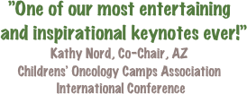 ”One of our most entertaining  
  and inspirational keynotes ever!”
Kathy Nord, Co-Chair, AZ
Childrens’ Oncology Camps Association
 International Conference